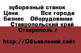 525 зуборезный станок › Цена ­ 1 000 - Все города Бизнес » Оборудование   . Ставропольский край,Ставрополь г.